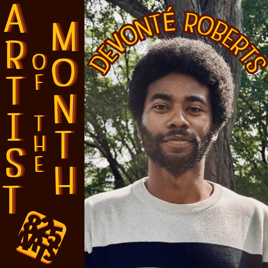 Artist(5) An artist of the month announcement, featuring Devonté Roberts! To the right are the words "Artist of the Month" arranged vertically, under which is an orange and yellow 825 Arts logo. To the right is an image of Devonté, a black man with a medium-length afro and beard, smiling gently as he stands in a forest. Above is head, in a curve that matches his hair, are the words "Devonté Roberts"