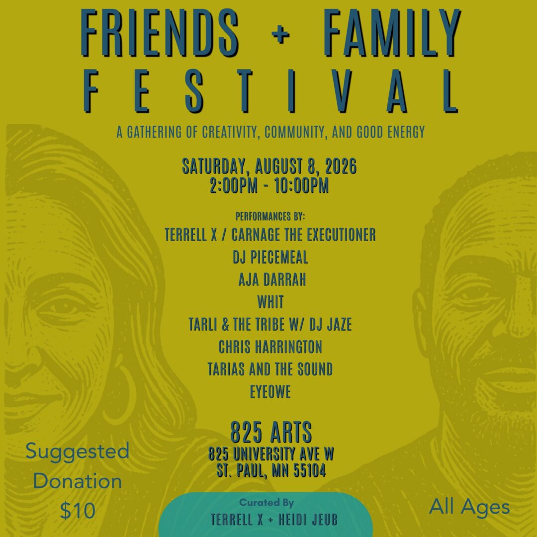 A graphic for the Friends and Family Festival. Woodcut images of Tyrell X and Heidi Jeub are inlaid into a yellow background. The header reads " Friends + Family Festival", subtitled with " A gathering of creativity, community, and good energy | Saturday August 8th 2026 2pm-10pm | Performances by Tyrell X/Carnage The Executioner, DJ Piecemeal, Aja Darrah, Whit, Tarli & & The Tribe with DJ Jaze, Chris Harrington, Tarias and The Sound, EYEOWE". Below, it reads "825 Arts, 825 university Ave W St Paul MN 55104". To the left is a title that reads "suggested donation $10", and to the right it reads "all ages". beneath this is a final subtitle which reads "Curated by Tyrell X and Heidi Jeub".