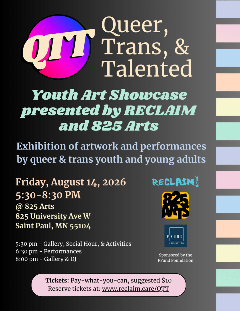 A flyer for the QTT showcase. The title, in yellow serifs, reads "Queer, Trans, & Talented: A youth arts showcase presented by RECLAIM and 825 Arts". Below, it reads "Friday, August 14th 2026 | 5-8:30pm @825 Arts - 825 University Ave W St Paul MN 55104". Below this, it reads "5:30PM: Gallery, social hour, activities 6:30pm: Performances 8pm: Gallery & DJ." to the right are the logos for Reclaim, 825 Arts, and the Pfund Foundation (which is captioned "sponsored by the PFund Foundation"). In a pink bubble at the bottom it reads "Tickets: pay-what-you-can, suggested $10. Reserve tickets at www.reclaim.care/QTT.reg". The background is black, with a pastel block rainbow to one side.